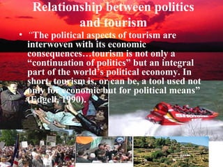Relationship between politics
           and tourism
• “The political aspects of tourism are
  interwoven with its economic
  consequences…tourism is not only a
  “continuation of politics” but an integral
  part of the world’s political economy. In
  short, tourism is, or can be, a tool used not
  only for economic but for political means”
  (Edgell, 1990).
 