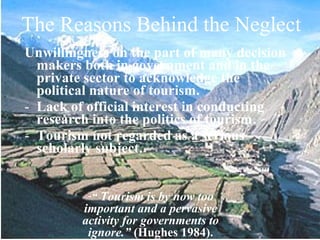 The Reasons Behind the Neglect
Unwillingness on the part of many decision
  makers both in government and in the
  private sector to acknowledge the
  political nature of tourism.
- Lack of official interest in conducting
  research into the politics of tourism.
- Tourism not regarded as a serious
  scholarly subject.


          -“ Tourism is by now too
         important and a pervasive
         activity for governments to
          ignore.” (Hughes 1984).
 