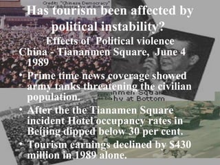Has tourism been affected by
     political instability?
      Effects of Political violence
China - Tiananmen Square, June 4
  1989
• Prime time news coverage showed
  army tanks threatening the civilian
  population.
• After the the Tianamen Square
  incident Hotel occupancy rates in
  Beijing dipped below 30 per cent.
• Tourism earnings declined by $430
  million in 1989 alone.
 