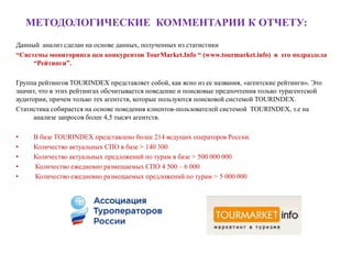 МЕТОДОЛОГИЧЕСКИЕ КОММЕНТАРИИ К ОТЧЕТУ:
Данный анализ сделан на основе данных, полученных из статистики
“Системы мониторинга цен конкурентов TourMarket.Info “ (www.tourmarket.info) и его подраздела
     “Рейтинги”.

Группа рейтингов TOURINDEX представляет собой, как ясно из ее названия, «агентские рейтинги». Это
значит, что в этих рейтингах обсчитывается поведение и поисковые предпочтения только турагентской
аудитории, причем только тех агентств, которые пользуются поисковой системой TOURINDEX.
Статистика собирается на основе поведения клиентов-пользователей системой TOURINDEX, т.е на
      анализе запросов более 4,5 тысяч агентств.

•    В базе TOURINDEX представлено более 214 ведущих операторов России.
•    Количество актуальных СПО в базе > 140 300
•    Количество актуальных предложений по турам в базе > 500 000 000
•    Количество ежедневно размещаемых СПО 4 500 – 6 000
•    Количество ежедневно размещаемых предложений по турам > 5 000 000
 