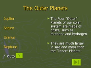 The Outer Planets Jupiter Saturn Uranus Neptune * Pluto  The Four “Outer” Planets of our solar system are made of gases, such as methane and hydrogen They are much larger in size and mass than the “Inner” Planets 