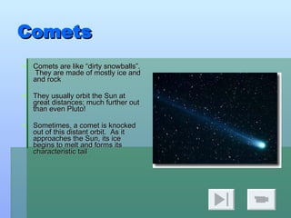Comets Comets are like “dirty snowballs”.  They are made of mostly ice and and rock They usually orbit the Sun at great distances; much further out than even Pluto! Sometimes, a comet is knocked out of this distant orbit.  As it approaches the Sun, its ice begins to melt and forms its characteristic tail 
