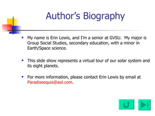 Author’s Biography My name is Erin Lewis, and I’m a senior at GVSU.  My major is Group Social Studies, secondary education, with a minor in Earth/Space science.  This slide show represents a virtual tour of our solar system and its eight planets. For more information, please contact Erin Lewis by email at  [email_address] . 