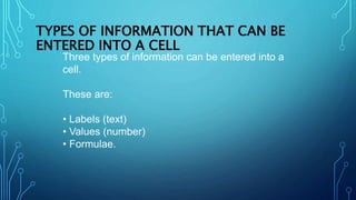 TYPES OF INFORMATION THAT CAN BE
ENTERED INTO A CELL
Three types of information can be entered into a
cell.
These are:
• Labels (text)
• Values (number)
• Formulae.
 