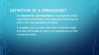 DEFINITION OF A SPREADSHEET
An electronic spreadsheet is a program which
organises information into rows and columns so
that it can be operated on easily.
It enables you to store not only numerical data
but also formulae to carry out operations on the
numerical data.
 
