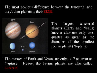The most obvious difference between the terrestrial and
the Jovian planets is their SIZE.


                             The     largest   terrestrial
                             planets (Earth and Venus)
                             have a diameter only one-
                             quarter as great as the
                             diameter of the smallest
                             Jovian planet (Neptune)


The masses of Earth and Venus are only 1/17 as great as
Neptune. Hence, the Jovian planets are also called
GIANTS.
 