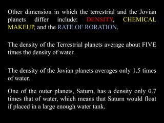 Other dimension in which the terrestrial and the Jovian
planets differ include: DENSITY, CHEMICAL
MAKEUP, and the RATE OF RORATION.

The density of the Terrestrial planets average about FIVE
times the density of water.

The density of the Jovian planets averages only 1.5 times
of water.

One of the outer planets, Saturn, has a density only 0.7
times that of water, which means that Saturn would float
if placed in a large enough water tank.
 