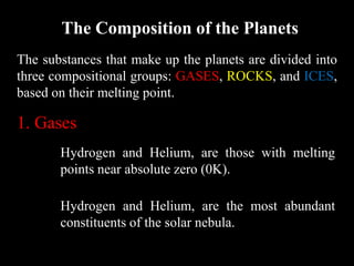 The Composition of the Planets
The substances that make up the planets are divided into
three compositional groups: GASES, ROCKS, and ICES,
based on their melting point.

1. Gases
       Hydrogen and Helium, are those with melting
       points near absolute zero (0K).

       Hydrogen and Helium, are the most abundant
       constituents of the solar nebula.
 