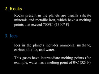 2. Rocks
     Rocks present in the planets are usually silicate
     minerals and metallic iron, which have a melting
     points that exceed 7000C (13000 F)


3. Ices
     Ices in the planets includes ammonia, methane,
     carbon dioxide, and water.

     This gases have intermediate melting points (for
     example, water has a melting point of 00C (320 F)
 