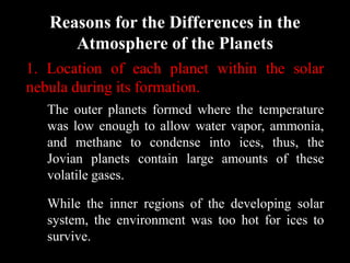 Reasons for the Differences in the
      Atmosphere of the Planets
1. Location of each planet within the solar
nebula during its formation.
   The outer planets formed where the temperature
   was low enough to allow water vapor, ammonia,
   and methane to condense into ices, thus, the
   Jovian planets contain large amounts of these
   volatile gases.

   While the inner regions of the developing solar
   system, the environment was too hot for ices to
   survive.
 