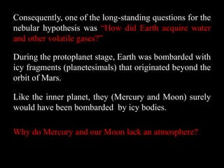 Consequently, one of the long-standing questions for the
nebular hypothesis was “How did Earth acquire water
and other volatile gases?”

During the protoplanet stage, Earth was bombarded with
icy fragments (planetesimals) that originated beyond the
orbit of Mars.

Like the inner planet, they (Mercury and Moon) surely
would have been bombarded by icy bodies.

Why do Mercury and our Moon lack an atmosphere?
 