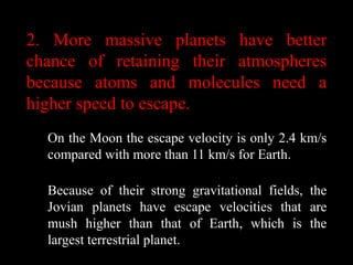 2. More massive planets have better
chance of retaining their atmospheres
because atoms and molecules need a
higher speed to escape.
  On the Moon the escape velocity is only 2.4 km/s
  compared with more than 11 km/s for Earth.

  Because of their strong gravitational fields, the
  Jovian planets have escape velocities that are
  mush higher than that of Earth, which is the
  largest terrestrial planet.
 