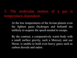 3. The molecular motion of a gas is
temperature-dependent.
   At the low temperatures of the Jovian planets even
   the lightest gases (hydrogen and helium0 are
   unlikely to acquire the speed needed to escape.

   By the contrast, a comparatively warm body with
   a small surface gravity, such a Mercury and our
   Moon, is unable to hold even heavy gases such as
   carbon dioxide and radon.
 