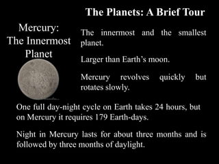 The Planets: A Brief Tour
  Mercury:         The innermost and the smallest
The Innermost      planet.
    Planet         Larger than Earth’s moon.

                   Mercury revolves       quickly   but
                   rotates slowly.

 One full day-night cycle on Earth takes 24 hours, but
 on Mercury it requires 179 Earth-days.

 Night in Mercury lasts for about three months and is
 followed by three months of daylight.
 