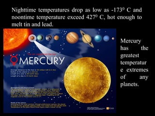 Nighttime temperatures drop as low as -1730 C and
noontime temperature exceed 4270 C, hot enough to
melt tin and lead.

                                        Mercury
                                        has       the
                                        greatest
                                        temperatur
                                        e extremes
                                        of       any
                                        planets.
 