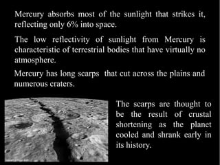 Mercury absorbs most of the sunlight that strikes it,
reflecting only 6% into space.
The low reflectivity of sunlight from Mercury is
characteristic of terrestrial bodies that have virtually no
atmosphere.
Mercury has long scarps that cut across the plains and
numerous craters.

                               The scarps are thought to
                               be the result of crustal
                               shortening as the planet
                               cooled and shrank early in
                               its history.
 
