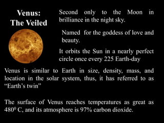 Venus:           Second only to the Moon in
                    brilliance in the night sky.
  The Veiled
   Planet            Named for the goddess of love and
                     beauty.
                    It orbits the Sun in a nearly perfect
                    circle once every 225 Earth-day
Venus is similar to Earth in size, density, mass, and
location in the solar system, thus, it has referred to as
“Earth’s twin”

The surface of Venus reaches temperatures as great as
4800 C, and its atmosphere is 97% carbon dioxide.
 
