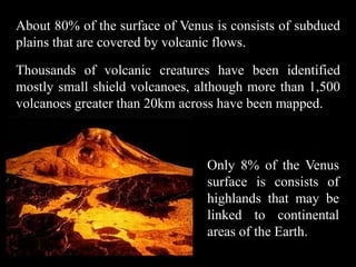 About 80% of the surface of Venus is consists of subdued
plains that are covered by volcanic flows.

Thousands of volcanic creatures have been identified
mostly small shield volcanoes, although more than 1,500
volcanoes greater than 20km across have been mapped.



                                 Only 8% of the Venus
                                 surface is consists of
                                 highlands that may be
                                 linked to continental
                                 areas of the Earth.
 