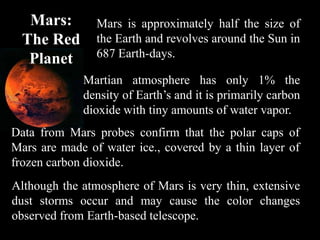Mars:        Mars is approximately half the size of
  The Red       the Earth and revolves around the Sun in
   Planet       687 Earth-days.

             Martian atmosphere has only 1% the
             density of Earth’s and it is primarily carbon
             dioxide with tiny amounts of water vapor.
Data from Mars probes confirm that the polar caps of
Mars are made of water ice., covered by a thin layer of
frozen carbon dioxide.
Although the atmosphere of Mars is very thin, extensive
dust storms occur and may cause the color changes
observed from Earth-based telescope.
 