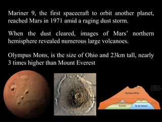 Mariner 9, the first spacecraft to orbit another planet,
reached Mars in 1971 amid a raging dust storm.

When the dust cleared, images of Mars’ northern
hemisphere revealed numerous large volcanoes.

Olympus Mons, is the size of Ohio and 23km tall, nearly
3 times higher than Mount Everest
 