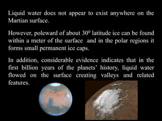 Liquid water does not appear to exist anywhere on the
Martian surface.
However, poleward of about 300 latitude ice can be found
within a meter of the surface and in the polar regions it
forms small permanent ice caps.
In addition, considerable evidence indicates that in the
first billion years of the planets’ history, liquid water
flowed on the surface creating valleys and related
features.
 