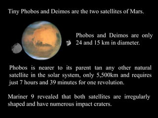 Tiny Phobos and Deimos are the two satellites of Mars.


                          Phobos and Deimos are only
                          24 and 15 km in diameter.



Phobos is nearer to its parent tan any other natural
satellite in the solar system, only 5,500km and requires
just 7 hours and 39 minutes for one revolution.

Mariner 9 revealed that both satellites are irregularly
shaped and have numerous impact craters.
 