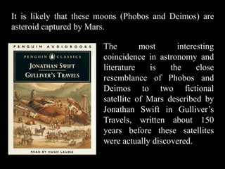 It is likely that these moons (Phobos and Deimos) are
asteroid captured by Mars.

                        The        most      interesting
                        coincidence in astronomy and
                        literature    is   the     close
                        resemblance of Phobos and
                        Deimos to two fictional
                        satellite of Mars described by
                        Jonathan Swift in Gulliver’s
                        Travels, written about 150
                        years before these satellites
                        were actually discovered.
 