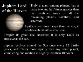 Jupiter: Lord         Truly a giant among planets, has a
                      mass two and half times greater than
of the Heaven
                      the combined mass of all the
                      remaining planets, satellites, and
                      asteroids.
                 Jupiter is ten times larger than the sun, it
                 would evolved into a small star.
 Despite its great size, however, it is only 1/800 as
 massive as the sun.

 Jupiter revolves around the Sun once every 12 Earth-
 years, and rotates more rapidly than any other planet,
 completing one rotation in slightly less than 10 hours.
 