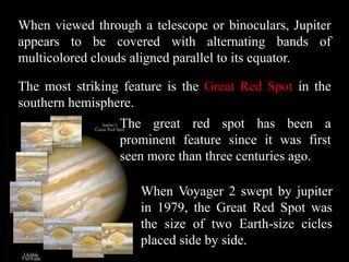 When viewed through a telescope or binoculars, Jupiter
appears to be covered with alternating bands of
multicolored clouds aligned parallel to its equator.

The most striking feature is the Great Red Spot in the
southern hemisphere.
                 The great red spot has been a
                 prominent feature since it was first
                 seen more than three centuries ago.

                     When Voyager 2 swept by jupiter
                     in 1979, the Great Red Spot was
                     the size of two Earth-size cicles
                     placed side by side.
 