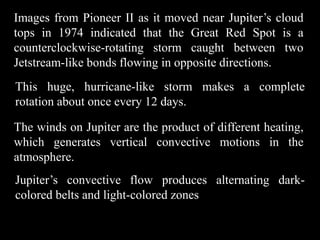 Images from Pioneer II as it moved near Jupiter’s cloud
tops in 1974 indicated that the Great Red Spot is a
counterclockwise-rotating storm caught between two
Jetstream-like bonds flowing in opposite directions.
This huge, hurricane-like storm makes a complete
rotation about once every 12 days.

The winds on Jupiter are the product of different heating,
which generates vertical convective motions in the
atmosphere.
Jupiter’s convective flow produces alternating dark-
colored belts and light-colored zones
 