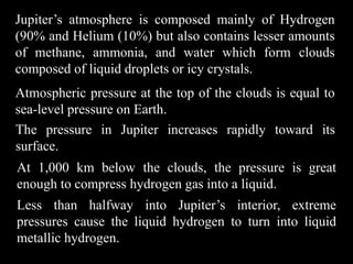Jupiter’s atmosphere is composed mainly of Hydrogen
(90% and Helium (10%) but also contains lesser amounts
of methane, ammonia, and water which form clouds
composed of liquid droplets or icy crystals.
Atmospheric pressure at the top of the clouds is equal to
sea-level pressure on Earth.
The pressure in Jupiter increases rapidly toward its
surface.
At 1,000 km below the clouds, the pressure is great
enough to compress hydrogen gas into a liquid.
Less than halfway into Jupiter’s interior, extreme
pressures cause the liquid hydrogen to turn into liquid
metallic hydrogen.
 