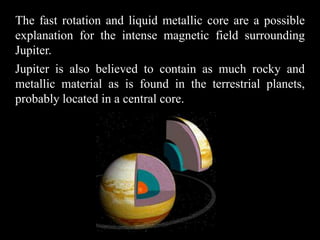 The fast rotation and liquid metallic core are a possible
explanation for the intense magnetic field surrounding
Jupiter.
Jupiter is also believed to contain as much rocky and
metallic material as is found in the terrestrial planets,
probably located in a central core.
 