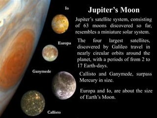 Jupiter’s Moon
Jupiter’s satellite system, consisting
of 63 moons discovered so far,
resembles a miniature solar system.
The four largest satellites,
discovered by Galileo travel in
nearly circular orbits around the
planet, with a periods of from 2 to
17 Earth-days.
  Callisto and Ganymede, surpass
  Mercury in size.

  Europa and Io, are about the size
  of Earth’s Moon.
 