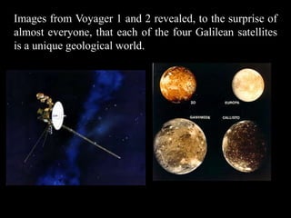 Images from Voyager 1 and 2 revealed, to the surprise of
almost everyone, that each of the four Galilean satellites
is a unique geological world.
 