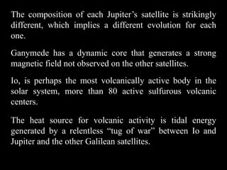 The composition of each Jupiter’s satellite is strikingly
different, which implies a different evolution for each
one.
Ganymede has a dynamic core that generates a strong
magnetic field not observed on the other satellites.
Io, is perhaps the most volcanically active body in the
solar system, more than 80 active sulfurous volcanic
centers.

The heat source for volcanic activity is tidal energy
generated by a relentless “tug of war” between Io and
Jupiter and the other Galilean satellites.
 