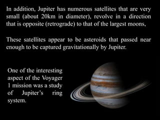 In addition, Jupiter has numerous satellites that are very
small (about 20km in diameter), revolve in a direction
that is opposite (retrograde) to that of the largest moons,

These satellites appear to be asteroids that passed near
enough to be captured gravitationally by Jupiter.


One of the interesting
aspect of the Voyager
1 mission was a study
of Jupiter’s ring
system.
 
