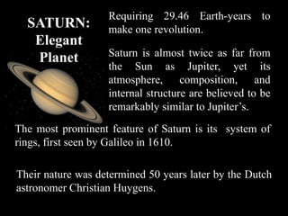 Requiring 29.46 Earth-years to
  SATURN:          make one revolution.
   Elegant
   Planet          Saturn is almost twice as far from
                   the Sun as Jupiter, yet its
                   atmosphere, composition, and
                   internal structure are believed to be
                   remarkably similar to Jupiter’s.
The most prominent feature of Saturn is its system of
rings, first seen by Galileo in 1610.

Their nature was determined 50 years later by the Dutch
astronomer Christian Huygens.
 