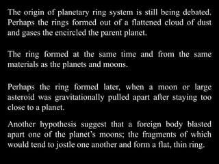 The origin of planetary ring system is still being debated.
Perhaps the rings formed out of a flattened cloud of dust
and gases the encircled the parent planet.

The ring formed at the same time and from the same
materials as the planets and moons.

Perhaps the ring formed later, when a moon or large
asteroid was gravitationally pulled apart after staying too
close to a planet.
Another hypothesis suggest that a foreign body blasted
apart one of the planet’s moons; the fragments of which
would tend to jostle one another and form a flat, thin ring.
 