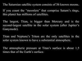 The Saturnian satellite system consists of 56 known moons.
If you count the “moonlets” that comprise Saturn’s rings,
this planet has millions of satellites.

The largest, Titan, is bigger than Mercury and is the
second-largest satellite in the solar system (after Jupiter’s
Ganymede).

Titan and Neptune’s Triton are the only satellites in the
solar system known to have a substantial atmosphere.

The atmospheric pressure at Titan’s surface is about 1.5
times that of the Earth’s surface.
 