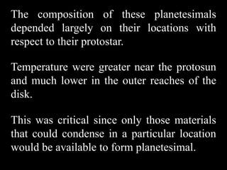 The composition of these planetesimals
depended largely on their locations with
respect to their protostar.

Temperature were greater near the protosun
and much lower in the outer reaches of the
disk.

This was critical since only those materials
that could condense in a particular location
would be available to form planetesimal.
 