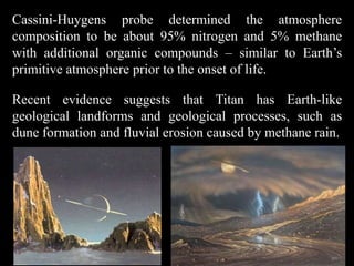 Cassini-Huygens probe determined the atmosphere
composition to be about 95% nitrogen and 5% methane
with additional organic compounds – similar to Earth’s
primitive atmosphere prior to the onset of life.

Recent evidence suggests that Titan has Earth-like
geological landforms and geological processes, such as
dune formation and fluvial erosion caused by methane rain.
 