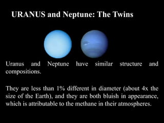 URANUS and Neptune: The Twins




Uranus and Neptune         have   similar   structure   and
compositions.

They are less than 1% different in diameter (about 4x the
size of the Earth), and they are both bluish in appearance,
which is attributable to the methane in their atmospheres.
 