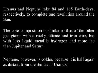 Uranus and Neptune take 84 and 165 Earth-days,
respectively, to complete one revolution around the
Sun.

The core composition is similar to that of the other
gas giants with a rocky silicate and iron core, but
with less liquid metallic hydrogen and more ice
than Jupiter and Saturn.


Neptune, however, is colder, because it is half again
as distant from the Sun as in Uranus.
 