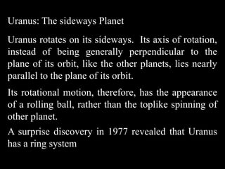 Uranus: The sideways Planet
Uranus rotates on its sideways. Its axis of rotation,
instead of being generally perpendicular to the
plane of its orbit, like the other planets, lies nearly
parallel to the plane of its orbit.
Its rotational motion, therefore, has the appearance
of a rolling ball, rather than the toplike spinning of
other planet.
A surprise discovery in 1977 revealed that Uranus
has a ring system
 