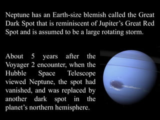Neptune has an Earth-size blemish called the Great
Dark Spot that is reminiscent of Jupiter’s Great Red
Spot and is assumed to be a large rotating storm.


About 5 years after the
Voyager 2 encounter, when the
Hubble      Space    Telescope
viewed Neptune, the spot had
vanished, and was replaced by
another dark spot in the
planet’s northern hemisphere.
 