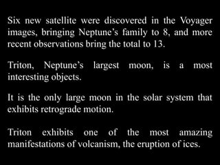Six new satellite were discovered in the Voyager
images, bringing Neptune’s family to 8, and more
recent observations bring the total to 13.

Triton, Neptune’s largest moon, is a most
interesting objects.

It is the only large moon in the solar system that
exhibits retrograde motion.

Triton exhibits one of the most amazing
manifestations of volcanism, the eruption of ices.
 