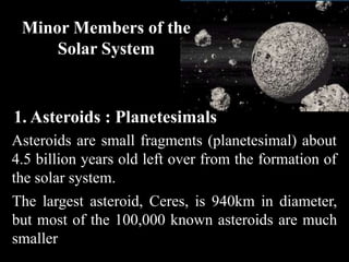 Minor Members of the
     Solar System


1. Asteroids : Planetesimals
Asteroids are small fragments (planetesimal) about
4.5 billion years old left over from the formation of
the solar system.
The largest asteroid, Ceres, is 940km in diameter,
but most of the 100,000 known asteroids are much
smaller
 
