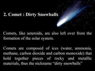 2. Comet : Dirty Snowballs


Comets, like asteroids, are also left over from the
formation of the solar system.

Comets are composed of ices (water, ammonia,
methane, carbon dioxide and carbon monoxide) that
hold together pieces of rocky and metallic
materials, thus the nickname “dirty snowballs”
 