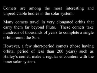 Comets are among the most interesting and
unpredictable bodies in the solar system.
Many comets travel in very elongated orbits that
carry them far beyond Pluto. These comets take
hundreds of thousands of years to complete a single
orbit around the Sun.
However, a few short-period comets (those having
orbital period of less than 200 years) such as
Halley’s comet, make a regular encounters with the
inner solar system.
 