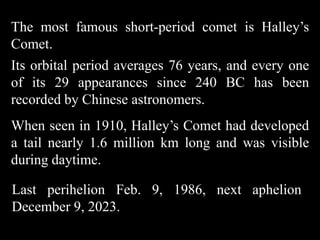 The most famous short-period comet is Halley’s
Comet.
Its orbital period averages 76 years, and every one
of its 29 appearances since 240 BC has been
recorded by Chinese astronomers.
When seen in 1910, Halley’s Comet had developed
a tail nearly 1.6 million km long and was visible
during daytime.

Last perihelion Feb. 9, 1986, next aphelion
December 9, 2023.
 